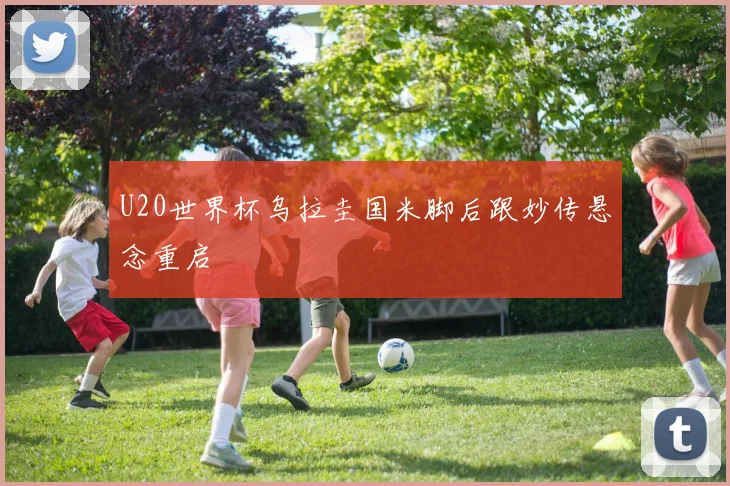 U20世界杯乌拉圭国米脚后跟妙传悬念重启