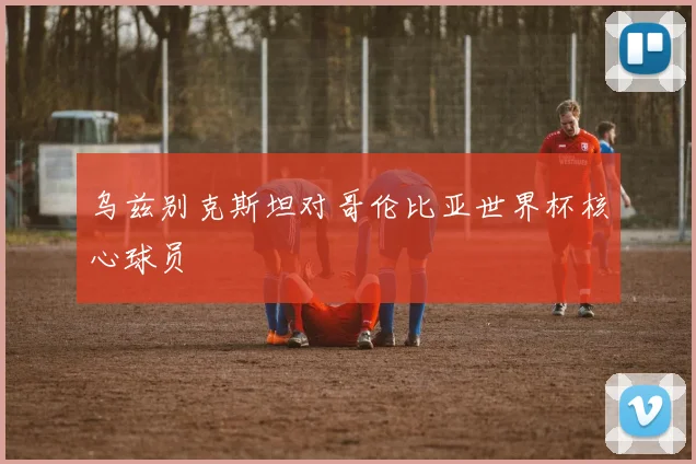 乌兹别克斯坦对哥伦比亚世界杯核心球员