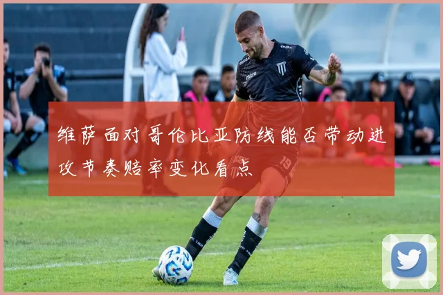 维萨面对哥伦比亚防线能否带动进攻节奏赔率变化看点