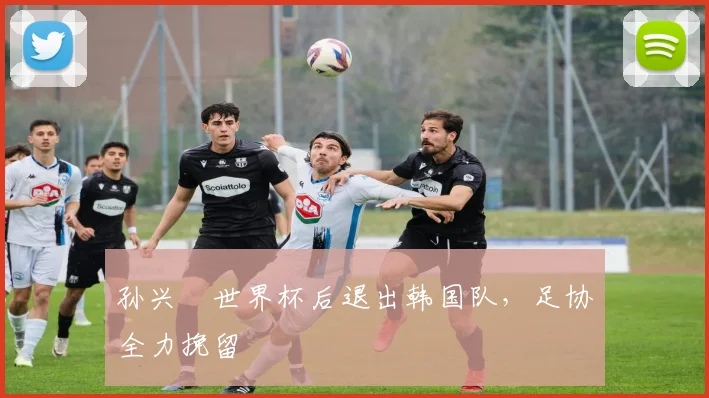 孙兴慜世界杯后退出韩国队，足协全力挽留