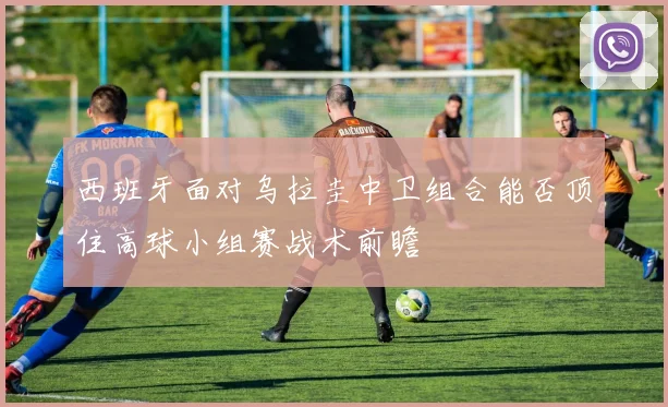 西班牙面对乌拉圭中卫组合能否顶住高球小组赛战术前瞻