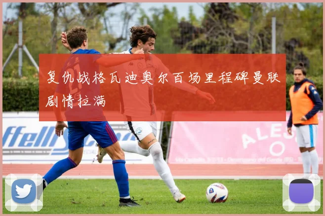 复仇战格瓦迪奥尔百场里程碑曼联剧情拉满